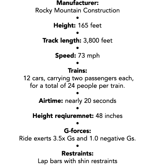Manufacturer: Rocky Mountain Construction • Height: 165 feet • Track length: 3,800 feet • Speed: 73 mph • Trains: 12 ...