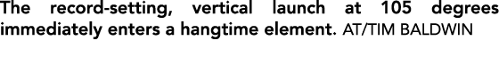 The record setting, vertical launch at 105 degrees immediately enters a hangtime element. AT/TIM BALDWIN