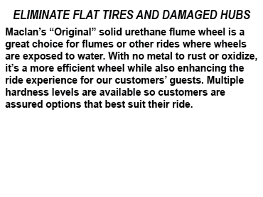 ELIMINATE FLAT TIRES AND DAMAGED HUBS Maclan’s “Original” solid urethane flume wheel is a great choice for flumes or ...